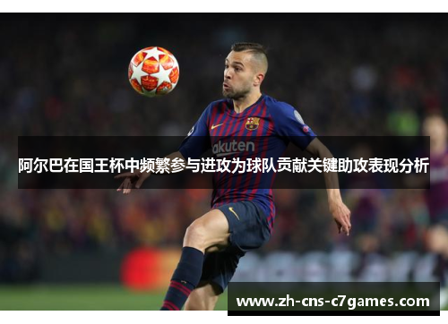 阿尔巴在国王杯中频繁参与进攻为球队贡献关键助攻表现分析